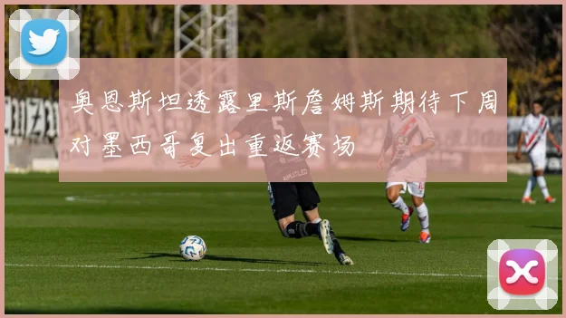 奥恩斯坦透露里斯詹姆斯期待下周对墨西哥复出重返赛场